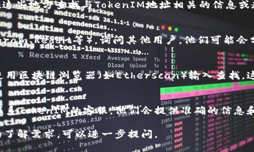 要查找TokenIM地址，可以按照以下步骤进行：

1. **访问TokenIM官方网站：**
   打开你的浏览器，输入TokenIM的官方网站URL，通常会提供关于他们的产品和服务的信息。

2. **查看帮助中心或支持页面：**
   大部分网站会有帮助中心或FAQ版块，你可以在这些地方查找与TokenIM地址相关的信息或教程。

3. **社区与论坛：**
   加入相关的社交媒体群组、论坛或社区（如Telegram、Reddit等），询问其他用户，他们可能会分享TokenIM地址或相应的查找方法。

4. **查看区块链浏览器：**
   如果你知道相关的合约地址或代币信息，可以使用区块链浏览器（如Etherscan）输入查找。这些浏览器可以提供与特定代币相关的地址和信息。

5. **联系TokenIM客服：**
   如果以上方法都无法找到所需信息，可以尝试联系TokenIM的客服，他们会提供准确的信息和指导。

如果你对TokenIM的具体使用或功能有更深层次的了解需求，可以进一步提问。